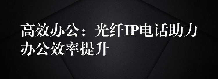  高效办公：光纤IP电话助力办公效率提升