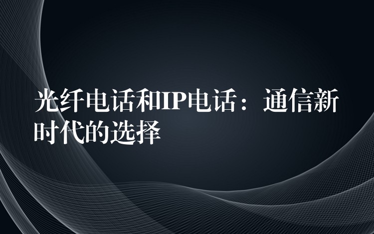 光纤电话和IP电话:通信新时代的选择 光纤电话和IP电话:通信新时代的选择
