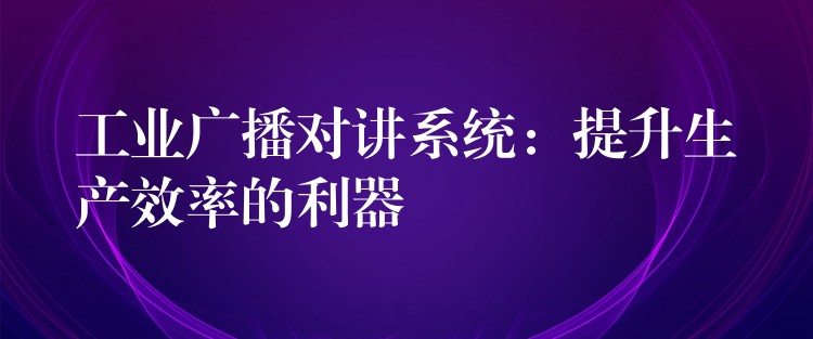 工业广播对讲系统:提升生产效率的利器 工业广播对讲系统:提升生产效率的利器