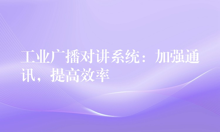 工业广播对讲系统:加强通讯,提高效率 工业广播对讲系统:加强通讯,提高效率