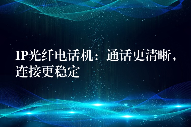 IP光纤电话机:通话更清晰,连接更稳定 IP光纤电话机:通话更清晰,连接更稳定