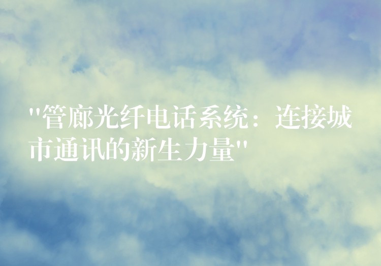 “管廊光纤电话系统:连接城市通讯的新生力量” “管廊光纤电话系统:连接城市通讯的新生力量”
