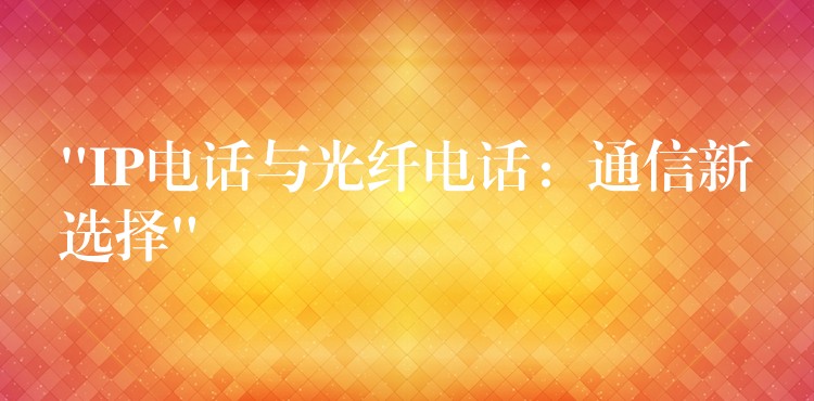  “IP电话与光纤电话：通信新选择”