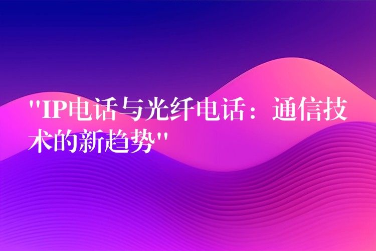  “IP电话与光纤电话：通信技术的新趋势”