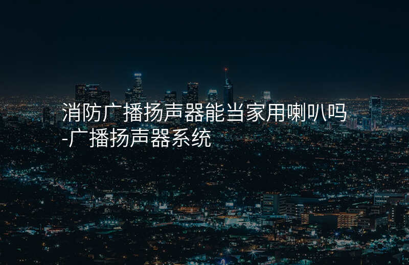  消防广播扬声器能当家用喇叭吗-广播扬声器系统